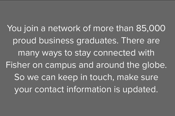 You join a network of more than 85,000 proud business graduates. There are many ways to stay connected with Fisher on campus and around the globe. So we can keep in touch, make sure your contact information is updated.
