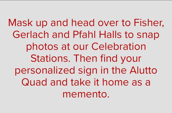 Mask up and head over to Fisher, Gerlach and Pfahl Halls to snap photos at our Celebration Stations. Then find your personalized sign in the Alutto Quad and take it home as a memento.